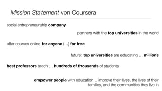 Mission Statement von Coursera
social entrepreneurship company

                                        partners with the top universities in the world

offer courses online for anyone (…) for free

                                    future: top universities are educating … millions

best professors teach … hundreds of thousands of students


               empower people with education… improve their lives, the lives of their
                                         families, and the communities they live in
 