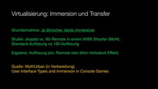 Virtualisierung: Immersion und Transfer

Grundannahme: Je ähnlicher, desto immersiver.

Studie: Joypad vs. Wii Remote in einem WWII Shooter (MoH);
Standard-Auﬂösung vs. HD-Auﬂösung

Ergebnis: Auﬂösung jein; Remote nein (Kein Holodeck Eﬀekt)


Quelle: Wolf/Urban (in Vorbereitung)
User Interface Types and Immersion in Console Games
 