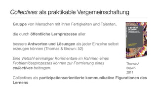 Collectives als praktikable Vergemeinschaftung
Gruppe von Menschen mit ihren Fertigkeiten und Talenten,

die durch öﬀentliche Lernprozesse aller

bessere Antworten und Lösungen als jeder Einzelne selbst
erzeugen können (Thomas & Brown: 52)

Eine Vielzahl einmaliger Kommentare im Rahmen eines
Problemlöseprozesses können zur Formierung eines            Thomas/
collectives beitragen.                                      Brown
                                                            2011
Collectives als partizipationsorientierte kommunikative Figurationen des
Lernens
 
