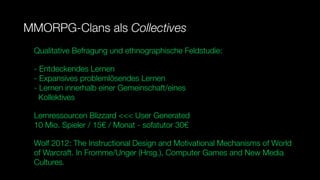 MMORPG-Clans als Collectives
 Qualitative Befragung und ethnographische Feldstudie:

 - Entdeckendes Lernen
 - Expansives problemlösendes Lernen
 - Lernen innerhalb einer Gemeinschaft/eines
   Kollektives

 Lernressourcen Blizzard <<< User Generated
 10 Mio. Spieler / 15€ / Monat - sofatutor 30€

 Wolf 2012: The Instructional Design and Motivational Mechanisms of World
 of Warcraft. In Fromme/Unger (Hrsg.), Computer Games and New Media
 Cultures.
 