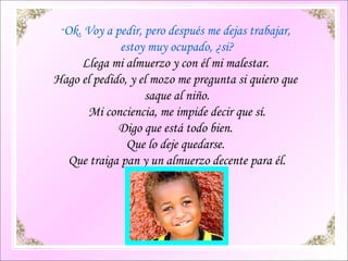 Ok. Voy a pedir, pero después me dejas trabajar,  estoy muy ocupado, ¿si? Llega mi almuerzo y con él mi malestar.  Hago el pedido, y el mozo me pregunta si quiero que  saque al niño. Mi conciencia, me impide decir que sí. Digo que está todo bien.  Que lo deje quedarse.  Que traiga pan y un almuerzo decente para él. 
