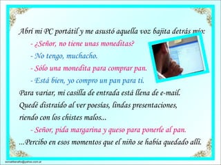 Abrí mi PC portátil y me asustó aquella voz bajita detrás mío:         - ¿Señor, no tiene unas moneditas?        - No tengo, muchacho.        - Sólo una monedita para comprar pan.         - Está bien, yo compro un pan para ti. Para variar, mi casilla de entrada está llena de e-mail.  Quedé distraído al ver poesías, lindas presentaciones,  riendo con los chistes malos...        - Señor, pida margarina y queso para ponerle al pan. ... Percibo en esos momentos que el niño se había quedado allí.  [email_address] 