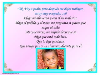 Ok. Voy a pedir, pero después me dejas trabajar,  estoy muy ocupado, ¿si? Llega mi almuerzo y con él mi malestar.  Hago el pedido, y el mozo me pregunta si quiero que  saque al niño. Mi conciencia, me impide decir que sí. Digo que está todo bien.  Que lo deje quedarse.  Que traiga pan y un almuerzo decente para él. [email_address] 