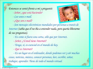 Entonces se sentó frente a mi y preguntó:        - Señor, ¿que está haciendo?        - Leo unos e-mail.        - ¿Que son e-mail?        - Son mensajes electrónicos mandados por personas a través de Internet  (sabía que él no iba a entender nada, pero quería liberarme de sus preguntas).         - Es como si fuera una carta, sólo que por Internet.         - Señor, ¿Usted tiene Internet?         - Tengo, sí, es esencial en el mundo de hoy.          - Qué es Internet?         - Es un lugar en el ordenador, donde podemos ver y oír muchas cosas, noticias, música, conocer personas, leer, escribir, soñar,  trabajar, aprender. Tiene de todo el mundo virtual.  [email_address] 