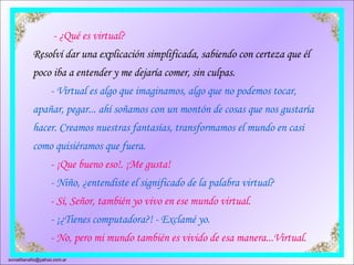    - ¿Qué es virtual? Resolví dar una explicación simplificada, sabiendo con certeza que él poco iba a entender y me dejaría comer, sin culpas.          - Virtual es algo que imaginamos, algo que no podemos tocar, apañar, pegar... ahí soñamos con un montón de cosas que nos gustaría hacer. Creamos nuestras fantasías, transformamos el mundo en casi como quisiéramos que fuera.         - ¡Que bueno eso!. ¡Me gusta!          - Niño, ¿entendiste el significado de la palabra virtual?         - Sí, Señor, también yo vivo en ese mundo virtual.          - ¡¿Tienes computadora?! - Exclamé yo.         - No, pero mi mundo también es vivido de esa manera...Virtual.  [email_address] 