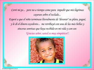 Cerré mi pc...  pero no a tiempo como para  impedir que mis lágrimas cayeran sobre el teclado...  Esperé a que el niño terminase literalmente de "devorar" su plato, pagué, y le di el dinero excedente...  me retribuyó con una de las más bellas y sinceras sonrisas que haya recibido en mi vida y con un:  "Gracias señor, usted es muy simpático!". [email_address] 