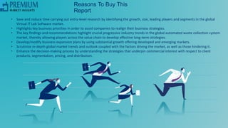 Reasons To Buy This
Report
• Save and reduce time carrying out entry-level research by identifying the growth, size, leading players and segments in the global
Virtual IT Lab Software market.
• Highlights key business priorities in order to assist companies to realign their business strategies.
• The key findings and recommendations highlight crucial progressive industry trends in the global automated waste collection system
market, thereby allowing players across the value chain to develop effective long-term strategies.
• Develop/modify business expansion plans by using substantial growth offering developed and emerging markets.
• Scrutinize in-depth global market trends and outlook coupled with the factors driving the market, as well as those hindering it.
• Enhance the decision-making process by understanding the strategies that underpin commercial interest with respect to client
products, segmentation, pricing, and distribution.
 