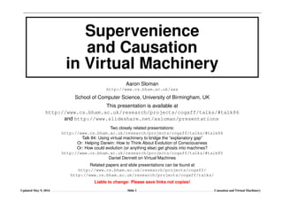 Supervenience
and Causation
in Virtual Machinery
Aaron Sloman
http://www.cs.bham.ac.uk/axs
School of Computer Science, University of Birmingham, UK
This presentation is available at
http://www.cs.bham.ac.uk/research/projects/cogaff/talks/#talk86
and http://www.slideshare.net/asloman/presentations
Two closely related presentations:
http://www.cs.bham.ac.uk/research/projects/cogaff/talks/#talk84
Talk 84: Using virtual machinery to bridge the “explanatory gap”
Or: Helping Darwin: How to Think About Evolution of Consciousness
Or: How could evolution (or anything else) get ghosts into machines?
http://www.cs.bham.ac.uk/research/projects/cogaff/talks/#talk85
Daniel Dennett on Virtual Machines
Related papers and slide presentations can be found at
http://www.cs.bham.ac.uk/research/projects/cogaff/
http://www.cs.bham.ac.uk/research/projects/cogaff/talks/
Liable to change: Please save links not copies!
Updated May 9, 2014 Slide 1 Causation and Virtual Machinery
 