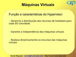 Função e características do Hypervisor: - Gerencia a distribuição dos recursos de hardware para cada SO convidado - Garante a independência das máquinas virtuais - Realoca dinamicamente os recursos das máquinas virtuais Máquinas Virtuais 