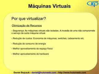 Por que virtualizar? Otimização de Recursos - Segurança: As máquinas virtuais são isoladas. A invasão de uma não compromete o serviço de outra máquina virtual. - Redução de custos: Economia de máquinas, switches, cabeamento etc. - Segurança: As máquinas virtuais são isoladas. A invasão de uma não compromete o serviço de outra máquina virtual. - Redução do consumo de energia - Melhor aproveitamento do espaço físico - Melhor aproveitamento do hardware Máquinas Virtuais 
