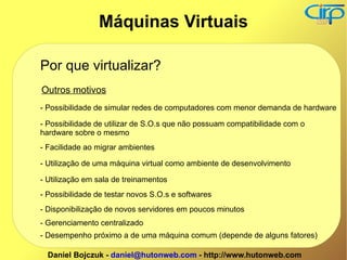 Por que virtualizar? Outros motivos - Possibilidade de simular redes de computadores com menor demanda de hardware - Possibilidade de utilizar de S.O.s que não possuam compatibilidade com o hardware sobre o mesmo - Facilidade ao migrar ambientes - Utilização de uma máquina virtual como ambiente de desenvolvimento - Utilização em sala de treinamentos - Possibilidade de testar novos S.O.s e softwares - Disponibilização de novos servidores em poucos minutos - Gerenciamento centralizado - Desempenho próximo a de uma máquina comum (depende de alguns fatores) Máquinas Virtuais 