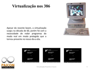 Virtualização Presente e Futuro4Virtualização nos 386Apesar do recente boom, a virtualização surgiu na década de 60, porém foi com a necessidade de rodar programas do modo real em modo protegido que a tornou presente no nosso dia-a-dia.