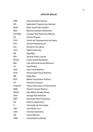10


                            LISTA DE SIGLAS


AMD       Advanced Micro Devices
API       Application Programming Interface
BIOS      Basic Input/Output System
BSD       Bekerley Software Distribuition
CD-ROM    Compact Disk Read Only Memory
CP        Control Program
CPD       Centro de Processamento de Dados
CPU       Central Processing Unit
DLL       Dynamic-Link Library
DVD       Digital Video Disk
GB        Giga-Byte
GPL       General Public License
GRUB      Grand Unified Bootloader
IBM       International Business Machines
I/O       Input/Output
JVM       Java Virtual Machine
KVM       Kernel-based Virtual Machine
MB        Mega-Byte
MVP       Mobile Virtualization Platform
PC        Personal Computer
PowerPC   Power Optimization Enhanced Risc
RAM       Random Access Memory
RMVB      Real Media Variable Bitrate
SAN       Storage Area Networks
SMP       Symmetric Multi-Processing
SO        Sistema Operacional
TI        Tecnologia da Informação
UML       User-Mode Linux
USB       Universal Serial Bus
VM        Virtual Machine
VMM       Virtual Machine Monitor
 