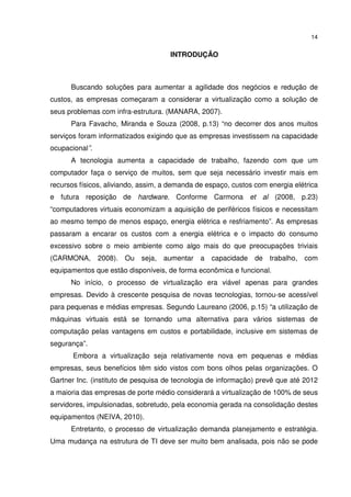 14


                                     INTRODUÇÃO



      Buscando soluções para aumentar a agilidade dos negócios e redução de
custos, as empresas começaram a considerar a virtualização como a solução de
seus problemas com infra-estrutura. (MANARA, 2007).
      Para Favacho, Miranda e Souza (2008, p.13) “no decorrer dos anos muitos
serviços foram informatizados exigindo que as empresas investissem na capacidade
ocupacional”.
      A tecnologia aumenta a capacidade de trabalho, fazendo com que um
computador faça o serviço de muitos, sem que seja necessário investir mais em
recursos físicos, aliviando, assim, a demanda de espaço, custos com energia elétrica
e futura reposição de hardware. Conforme Carmona et al (2008, p.23)
“computadores virtuais economizam a aquisição de periféricos físicos e necessitam
ao mesmo tempo de menos espaço, energia elétrica e resfriamento”. As empresas
passaram a encarar os custos com a energia elétrica e o impacto do consumo
excessivo sobre o meio ambiente como algo mais do que preocupações triviais
(CARMONA,       2008). Ou   seja,   aumentar a    capacidade    de   trabalho,   com
equipamentos que estão disponíveis, de forma econômica e funcional.
      No início, o processo de virtualização era viável apenas para grandes
empresas. Devido à crescente pesquisa de novas tecnologias, tornou-se acessível
para pequenas e médias empresas. Segundo Laureano (2006, p.15) “a utilização de
máquinas virtuais está se tornando uma alternativa para vários sistemas de
computação pelas vantagens em custos e portabilidade, inclusive em sistemas de
segurança”.
       Embora a virtualização seja relativamente nova em pequenas e médias
empresas, seus benefícios têm sido vistos com bons olhos pelas organizações. O
Gartner Inc. (instituto de pesquisa de tecnologia de informação) prevê que até 2012
a maioria das empresas de porte médio considerará a virtualização de 100% de seus
servidores, impulsionadas, sobretudo, pela economia gerada na consolidação destes
equipamentos (NEIVA, 2010).
      Entretanto, o processo de virtualização demanda planejamento e estratégia.
Uma mudança na estrutura de TI deve ser muito bem analisada, pois não se pode
 