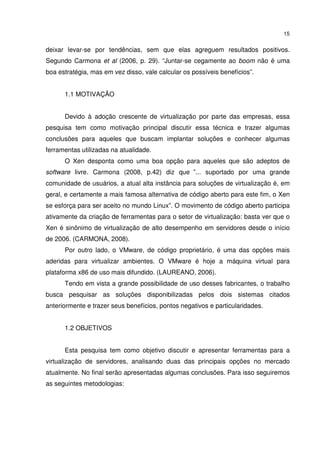 15


deixar levar-se por tendências, sem que elas agreguem resultados positivos.
Segundo Carmona et al (2006, p. 29). “Juntar-se cegamente ao boom não é uma
boa estratégia, mas em vez disso, vale calcular os possíveis benefícios”.


      1.1 MOTIVAÇÃO


      Devido à adoção crescente de virtualização por parte das empresas, essa
pesquisa tem como motivação principal discutir essa técnica e trazer algumas
conclusões para aqueles que buscam implantar soluções e conhecer algumas
ferramentas utilizadas na atualidade.
      O Xen desponta como uma boa opção para aqueles que são adeptos de
software livre. Carmona (2008, p.42) diz que ”... suportado por uma grande
comunidade de usuários, a atual alta instância para soluções de virtualização é, em
geral, e certamente a mais famosa alternativa de código aberto para este fim, o Xen
se esforça para ser aceito no mundo Linux”. O movimento de código aberto participa
ativamente da criação de ferramentas para o setor de virtualização: basta ver que o
Xen é sinônimo de virtualização de alto desempenho em servidores desde o início
de 2006. (CARMONA, 2008).
      Por outro lado, o VMware, de código proprietário, é uma das opções mais
aderidas para virtualizar ambientes. O VMware é hoje a máquina virtual para
plataforma x86 de uso mais difundido. (LAUREANO, 2006).
      Tendo em vista a grande possibilidade de uso desses fabricantes, o trabalho
busca pesquisar as soluções disponibilizadas pelos dois sistemas citados
anteriormente e trazer seus benefícios, pontos negativos e particularidades.


      1.2 OBJETIVOS


      Esta pesquisa tem como objetivo discutir e apresentar ferramentas para a
virtualização de servidores, analisando duas das principais opções no mercado
atualmente. No final serão apresentadas algumas conclusões. Para isso seguiremos
as seguintes metodologias:
 