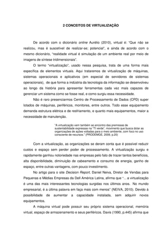 2 CONCEITOS DE VIRTUALIZAÇÃO




      De acordo com o dicionário online Aurélio (2010), virtual é: “Que não se
realizou, mas é suscetível de realizar-se; potencial”, e ainda de acordo com o
mesmo dicionário, “realidade virtual é simulação de um ambiente real por meio de
imagens de síntese tridimensionais”.
      O termo “virtualização”, usado nessa pesquisa, trata de uma forma mais
específica de elementos virtuais. Aqui trataremos de virtualização de máquinas,
sistemas operacionais e aplicativos (em especial de servidores de sistemas
operacionais), de que forma a indústria da tecnologia da informação se desenvolveu
ao longo da história para apresentar ferramentas cada vez mais capazes de
gerenciar um sistema como se fosse real, e como surgiu essa necessidade.
      Não é raro presenciarmos Centro de Processamento de Dados (CPD) super
lotados de máquinas, periféricos, monitores, entre outros. Todo esse equipamento
demanda estrutura elétrica e de resfriamento, e quanto mais equipamentos, maior a
necessidade de manutenção.

                     “A virtualização vem também ao encontro das premissas de
                     sustentabilidade expressas na “TI verde”, movimento que busca dotar as
                     organizações de ações voltadas para o meio ambiente, com foco no uso
                     consciente de recursos.” (PRODEMGE, 2009, p.20)


      Com a virtualização, as organizações se deram conta que é possível reduzir
custos e espaço sem perder poder de processamento. A virtualização surgiu e
rapidamente ganhou notoriedade nas empresas pelo fato de trazer tantos benefícios,
alta disponibilidade, diminuição de cabeamento e consumo de energia, ganho de
espaço, entre outras vantagens, com pouco investimento.
      No artigo para o site Decision Report, Daniel Neiva, Diretor de Vendas para
Pequenas e Médias Empresas da Dell América Latina, afirma que “... a virtualização
é uma das mais interessantes tecnologias surgidas nos últimos anos. No mundo
empresarial, é a última palavra em faça mais com menos” (NEIVA, 2010). Devido à
possibilidade   de   aumentar    a    capacidade      instalada,    sem     adquirir   novos
equipamentos.
      A máquina virtual pode possuir seu próprio sistema operacional, memória
virtual, espaço de armazenamento e seus periféricos. Davis (1990, p.445) afirma que
 