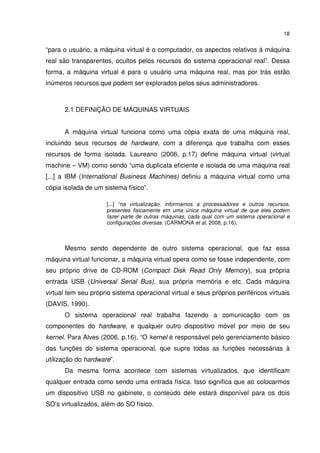 18


“para o usuário, a máquina virtual é o computador, os aspectos relativos à máquina
real são transparentes, ocultos pelos recursos do sistema operacional real”. Dessa
forma, a máquina virtual é para o usuário uma máquina real, mas por trás estão
inúmeros recursos que podem ser explorados pelos seus administradores.



      2.1 DEFINIÇÃO DE MÁQUINAS VIRTUAIS


      A máquina virtual funciona como uma cópia exata de uma máquina real,
incluindo seus recursos de hardware, com a diferença que trabalha com esses
recursos de forma isolada. Laureano (2006, p.17) define máquina virtual (virtual
machine – VM) como sendo “uma duplicata eficiente e isolada de uma máquina real
[...] a IBM (International Business Machines) definiu a máquina virtual como uma
cópia isolada de um sistema físico”.

                      [...] “na virtualização, informamos a processadores e outros recursos,
                      presentes fisicamente em uma única máquina virtual de que eles podem
                      fazer parte de outras máquinas, cada qual com um sistema operacional e
                      configurações diversas. (CARMONA et al, 2008, p.16).



      Mesmo sendo dependente de outro sistema operacional, que faz essa
máquina virtual funcionar, a máquina virtual opera como se fosse independente, com
seu próprio drive de CD-ROM (Compact Disk Read Only Memory), sua própria
entrada USB (Universal Serial Bus), sua própria memória e etc. Cada máquina
virtual tem seu próprio sistema operacional virtual e seus próprios periféricos virtuais
(DAVIS, 1990).
      O sistema operacional real trabalha fazendo a comunicação com os
componentes do hardware, e qualquer outro dispositivo móvel por meio de seu
kernel. Para Alves (2006, p.16), “O kernel é responsável pelo gerenciamento básico
das funções do sistema operacional, que supre todas as funções necessárias à
utilização do hardware”.
      Da mesma forma acontece com sistemas virtualizados, que identificam
qualquer entrada como sendo uma entrada física. Isso significa que ao colocarmos
um dispositivo USB no gabinete, o conteúdo dele estará disponível para os dois
SO’s virtualizados, além do SO físico.
 