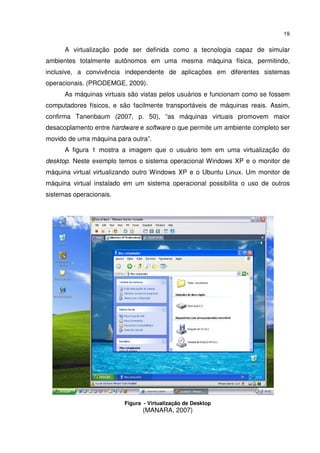 19


      A virtualização pode ser definida como a tecnologia capaz de simular
ambientes totalmente autônomos em uma mesma máquina física, permitindo,
inclusive, a convivência independente de aplicações em diferentes sistemas
operacionais. (PRODEMGE, 2009).
      As máquinas virtuais são vistas pelos usuários e funcionam como se fossem
computadores físicos, e são facilmente transportáveis de máquinas reais. Assim,
confirma Tanenbaum (2007, p. 50), “as máquinas virtuais promovem maior
desacoplamento entre hardware e software o que permite um ambiente completo ser
movido de uma máquina para outra”.
      A figura 1 mostra a imagem que o usuário tem em uma virtualização do
desktop. Neste exemplo temos o sistema operacional Windows XP e o monitor de
máquina virtual virtualizando outro Windows XP e o Ubuntu Linux. Um monitor de
máquina virtual instalado em um sistema operacional possibilita o uso de outros
sistemas operacionais.




                         Figura - Virtualização de Desktop
                               (MANARA, 2007)
 