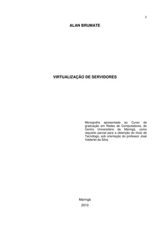 2


      ALAN BRUMATE




VIRTUALIZAÇÃO DE SERVIDORES




             Monografia apresentada ao Curso de
             graduação em Redes de Computadores, do
             Centro Universitário de Maringá, como
             requisito parcial para a obtenção do título de
             Tecnólogo, sob orientação do professor José
             Valderlei da Silva.




          Maringá
           2010
 