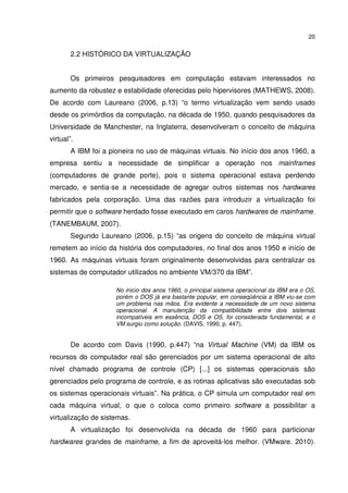 20


        2.2 HISTÓRICO DA VIRTUALIZAÇÃO


        Os primeiros pesquisadores em computação estavam interessados no
aumento da robustez e estabilidade oferecidas pelo hipervisores (MATHEWS, 2008).
De acordo com Laureano (2006, p.13) “o termo virtualização vem sendo usado
desde os primórdios da computação, na década de 1950, quando pesquisadores da
Universidade de Manchester, na Inglaterra, desenvolveram o conceito de máquina
virtual”.
        A IBM foi a pioneira no uso de máquinas virtuais. No início dos anos 1960, a
empresa sentiu a necessidade de simplificar a operação nos mainframes
(computadores de grande porte), pois o sistema operacional estava perdendo
mercado, e sentia-se a necessidade de agregar outros sistemas nos hardwares
fabricados pela corporação. Uma das razões para introduzir a virtualização foi
permitir que o software herdado fosse executado em caros hardwares de mainframe.
(TANEMBAUM, 2007).
        Segundo Laureano (2006, p.15) “as origens do conceito de máquina virtual
remetem ao início da história dos computadores, no final dos anos 1950 e início de
1960. As máquinas virtuais foram originalmente desenvolvidas para centralizar os
sistemas de computador utilizados no ambiente VM/370 da IBM”.

                      No inicio dos anos 1960, o principal sistema operacional da IBM era o OS,
                      porém o DOS já era bastante popular, em conseqüência a IBM viu-se com
                      um problema nas mãos. Era evidente a necessidade de um novo sistema
                      operacional. A manutenção da compatibilidade entre dois sistemas
                      incompatíveis em essência, DOS e OS, foi considerada fundamental, e o
                      VM surgiu como solução. (DAVIS, 1990, p. 447).


        De acordo com Davis (1990, p.447) “na Virtual Machine (VM) da IBM os
recursos do computador real são gerenciados por um sistema operacional de alto
nível chamado programa de controle (CP) [...] os sistemas operacionais são
gerenciados pelo programa de controle, e as rotinas aplicativas são executadas sob
os sistemas operacionais virtuais”. Na prática, o CP simula um computador real em
cada máquina virtual, o que o coloca como primeiro software a possibilitar a
virtualização de sistemas.
        A virtualização foi desenvolvida na década de 1960 para particionar
hardwares grandes de mainframe, a fim de aproveitá-los melhor. (VMware. 2010).
 