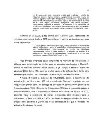 22

                       [...] É justamente esse panorama criado pela evolução – oferta de
                       máquinas, espaços lógicos ociosos, espaços físicos escassos, volume de
                       sistemas legados, custos altos de operação e manutenção – que promoveu
                       o retorno da virtualização de servidores à pauta dos executivos de TI, mais
                       de 40 anos depois, totalmente repaginada, com novos conceitos,
                       configurações, objetivos e recursos. Os benefícios e as facilidades da
                       virtualização estenderam naturalmente seu uso para aplicação em desktop,
                       sistemas operacionais e linguagens de programação. (PRODEMGE, 2009,
                       p. 20).


      Mathews et al (2008, p.16) afirma que “...desde 2005, fabricantes de
processadores como a Intel e a AMD aumentaram o suporte via hardware em suas
linhas de produtos”.
                       [...] A evolução da indústria da tecnologia para os servidores de menor porte
                       e baixo preço desviou, então, a tendência da computação centralizada para
                       sua descentralização, principalmente na forma da tecnologia
                       cliente/servidor. Aliada a essa tendência, o advento da internet e a
                       disseminação das redes de computadores consolidaram o modelo das
                       plataformas baixas. (PRODEMGE, 2009, p. 20).


      Hoje diversas empresas estão competindo no mercado da virtualização. A
VMware vem aumentando as opções para as variadas usabilidades, a Microsoft,
entrou no mercado somente nessa década, e já                   lançou o Hyper-V, nativo do
Windows 2008 Server R2, além de muitas opções de software-livre, tanto para
Windows quanto para Linux, e também para instalação direta no hardware.
      A figura 2 mostra a evolução da virtualização, desde o nascimento da
virtualização, na década de 1950, até a atualidade. Nota-se o contínuo uso em
máquinas de grande porte, e o começo da aplicação em computadores pessoais no
fim da década de 1990. Somente no fim dos anos 1990 que a tecnologia passou a
ser mais difundida, com o surgimento do VMware Workstation. Na década de 2000,
podemos notar o surgimento de muitas tecnologias, com destaque para o
lançamento do Xen, em 2003, e o KVM, em 2006. Há pouco mais de três anos a
criação para celulares e palms traz boas perspectivas de que o mercado de
virtualização não pára de evoluir.
 
