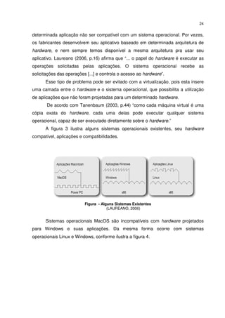 24


determinada aplicação não ser compatível com um sistema operacional. Por vezes,
os fabricantes desenvolvem seu aplicativo baseado em determinada arquitetura de
hardware, e nem sempre temos disponível a mesma arquitetura pra usar seu
aplicativo. Laureano (2006, p.16) afirma que “... o papel do hardware é executar as
operações solicitadas pelas aplicações. O sistema operacional recebe as
solicitações das operações [...] e controla o acesso ao hardware”.
      Esse tipo de problema pode ser evitado com a virtualização, pois esta insere
uma camada entre o hardware e o sistema operacional, que possibilita a utilização
de aplicações que não foram projetadas para um determinado hardware.
       De acordo com Tanenbaum (2003, p.44) “como cada máquina virtual é uma
cópia exata do hardware, cada uma delas pode executar qualquer sistema
operacional, capaz de ser executado diretamente sobre o hardware.”
      A figura 3 ilustra alguns sistemas operacionais existentes, seu hardware
compatível, aplicações e compatibilidades.




                          Figura - Alguns Sistemas Existentes
                                      (LAUREANO, 2006)


      Sistemas operacionais MacOS são incompatíveis com hardware projetados
para Windows e suas aplicações. Da mesma forma ocorre com sistemas
operacionais Linux e Windows, conforme ilustra a figura 4.
 