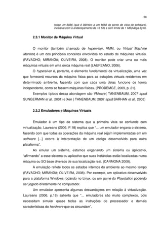 26

                    fosse um 8086 (que é idêntico a um 8088 do ponto de vista de software),
                    inclusive com o endereçamento de 16 bits e com limite de 1 MB(Mega-byte).


      2.3.1 Monitor de Máquina Virtual


      O monitor (também chamado de hypervisor, VMM, ou Virtual Machine
Monitor) é um dos principais conceitos envolvidos no estudo de máquinas virtuais.
(FAVACHO; MIRANDA; OLIVEIRA, 2008). O monitor pode criar uma ou mais
máquinas virtuais em uma única máquina real (LAUREANO, 2006).
      O hypersivor é, portanto, o elemento fundamental da virtualização, uma vez
que fornecerá recursos da máquina física para as estações virtuais residentes em
determinado ambiente, fazendo com que cada uma delas funcione de forma
independente, como se fossem máquinas físicas. (PRODEMGE, 2009, p. 21).
      Exemplos típicos dessa abordagem são VMware( TANENBAUM, 2007 apud
SUNGERMAN et al., 2001) e Xen ( TANENBAUM, 2007 apud BARHAN et al., 2003)


      2.3.2 Emuladores e Máquinas Virtuais


      Emulador é um tipo de sistema que a primeira vista se confunde com
virtualização. Laureano (2006, P.18) explica que “... um emulador engana o sistema,
fazendo com que todas as operações da máquina real sejam implementadas em um
software [...] ocorre à interpretação de um código desenvolvido para outra
plataforma”.
      Ao emular um sistema, estamos enganando um sistema ou aplicativo,
“afirmando” a esse sistema ou aplicativo que suas instâncias estão localizadas numa
máquina ou SO base diversos de sua localização real. (CARMONA 2008).
      A emulação reflete todos os estados internos do ambiente ao mesmo tempo
(FAVACHO; MIRANDA; OLIVEIRA, 2008). Por exemplo, um aplicativo desenvolvido
para a plataforma Windows rodando no Linux, ou um game do Playstation podendo
ser jogado diretamente no computador.
      Um emulador apresenta algumas desvantagens em relação à virtualização.
Laureano (2006, p.18) salienta que “... emuladores são muito complexos, pois
necessitam simular quase todas as instruções do processador e demais
características do hardware que os circundam”.
 