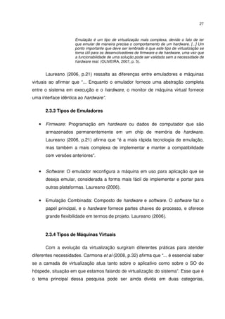 27



                     Emulação é um tipo de virtualização mais complexa, devido o fato de ter
                     que emular de maneira precisa o comportamento de um hardware. [...] Um
                     ponto importante que deve ser lembrado é que este tipo de virtualização se
                     torna útil para os desenvolvedores de firmware e de hardware, uma vez que
                     a funcionabilidade de uma solução pode ser validada sem a necessidade de
                     hardware real. (OLIVEIRA, 2007, p. 5).


       Laureano (2006, p.21) ressalta as diferenças entre emuladores e máquinas
virtuais ao afirmar que “... Enquanto o emulador fornece uma abstração completa
entre o sistema em execução e o hardware, o monitor de máquina virtual fornece
uma interface idêntica ao hardware”.

       2.3.3 Tipos de Emuladores

   •   Firmware: Programação em hardware ou dados de computador que são
       armazenados permanentemente em um chip de memória de hardware.
       Laureano (2006, p.21) afirma que “é a mais rápida tecnologia de emulação,
       mas também a mais complexa de implementar e manter a compatibilidade
       com versões anteriores”.


   •   Software: O emulador reconfigura a máquina em uso para aplicação que se
       deseja emular, considerada a forma mais fácil de implementar e portar para
       outras plataformas. Laureano (2006).

   •   Emulação Combinada: Composto de hardware e software. O software faz o
       papel principal, e o hardware fornece partes chaves do processo, e oferece
       grande flexibilidade em termos de projeto. Laureano (2006).



       2.3.4 Tipos de Máquinas Virtuais

       Com a evolução da virtualização surgiram diferentes práticas para atender
diferentes necessidades. Carmona et al (2008, p.32) afirma que “... é essencial saber
se a camada de virtualização atua tanto sobre o aplicativo como sobre o SO do
hóspede, situação em que estamos falando de virtualização do sistema”. Esse que é
o tema principal dessa pesquisa pode ser ainda divida em duas categorias,
 