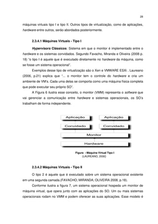 28


máquinas virtuais tipo I e tipo II. Outros tipos de virtualização, como de aplicações,
hardware entre outros, serão abordados posteriormente.


      2.3.4.1 Máquinas Virtuais - Tipo I

      Hypervisors Clássicos: Sistema em que o monitor é implementado entre o
hardware e os sistemas convidados. Segundo Favacho, Miranda e Oliveira (2008 p.
18) “o tipo I é aquele que é executado diretamente no hardware da máquina, como
se fosse um sistema operacional”.
      Exemplos desse tipo de virtualização são o Xen e VMWARE ESXi . Laureano
(2006, p.21) explica que “... o monitor tem o controle do hardware e cria um
ambiente de VM’s. Cada uma delas se comporta como uma máquina física completa
que pode executar seu próprio SO”.
      A Figura 6 ilustra esse conceito, o monitor (VMM) representa o software que
vai gerenciar a comunicação entre hardware e sistemas operacionais, os SO’s
trabalham de forma independente.




                                     Figura - Máquina Virtual Tipo I
                                          (LAUREANO, 2006)



      2.3.4.2 Máquinas Virtuais - Tipo II

      O tipo 2 é aquele que é executado sobre um sistema operacional existente
em uma segunda camada.(FAVACHO; MIRANDA; OLIVEIRA 2008, p.18).
      Conforme ilustra a figura 7, um sistema operacional hospeda um monitor de
máquina virtual, que opera junto com as aplicações do SO. Um ou mais sistemas
operacionais rodam no VMM e podem oferecer as suas aplicações. Esse modelo é
 