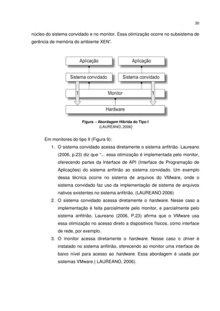 30


núcleo do sistema convidado e no monitor. Essa otimização ocorre no subsistema de
gerência de memória do ambiente XEN”.




                         Figura - Abordagem Híbrida do Tipo I
                                   (LAUREANO, 2006)


      Em monitores do tipo II (Figura 9):
         1. O sistema convidado acessa diretamente o sistema anfitrião. Laureano
            (2006, p.23) diz que “... essa otimização é implementada pelo monitor,
            oferecendo partes da Interface de API (Interface de Programação de
            Aplicações) do sistema anfitrião ao sistema convidado. Um exemplo
            dessa técnica ocorre no sistema de arquivos do VMware, onde o
            sistema convidado faz uso da implementação de sistema de arquivos
            nativos existentes no sistema anfitrião. (LAUREANO 2006)
         2. O sistema convidado acessa diretamente o hardware. Nesse caso a
            implementação é feita parcialmente pelo monitor, e parcialmente pelo
            sistema anfitrião. Laureano (2006, P.23) afirma que o VMware usa
            essa otimização no acesso direto a dispositivos físicos, como interface
            de rede, por exemplo.
         3. O monitor acessa diretamente o hardware. Nesse caso o driver é
            instalado no sistema anfitrião, oferecendo ao monitor uma interface de
            baixo nível para acesso ao hardware. Essa abordagem é usada por
            sistemas VMware.( LAUREANO, 2006).
 