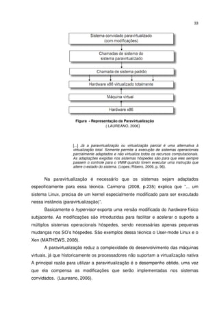 33




                       Figura - Representação da Paravirtualização
                                       ( LAUREANO, 2006)




                     [...] Já a paravirtualização ou virtualização parcial é uma alternativa à
                     virtualização total. Somente permite a execução de sistemas operacionais
                     parcialmente adaptados e não virtualiza todos os recursos computacionais.
                     As adaptações exigidas nos sistemas hóspedes são para que eles sempre
                     passem o controle para o VMM quando forem executar uma instrução que
                     altere o estado do sistema. (Lopes; Ribeiro, 2009, p. 96).


      Na paravirtualização é necessário que os sistemas sejam adaptados
especificamente para essa técnica. Carmona (2008, p.235) explica que “... um
sistema Linux, precisa de um kernel especialmente modificado para ser executado
nessa instância (paravirtualização)”.
      Basicamente o hypervisor exporta uma versão modificada do hardware físico
subjacente. As modificações são introduzidas para facilitar e acelerar o suporte a
múltiplos sistemas operacionais hóspedes, sendo necessárias apenas pequenas
mudanças nos SO’s hóspedes. São exemplos dessa técnica o User-mode Linux e o
Xen (MATHEWS, 2008).
      A paravirtualização reduz a complexidade do desenvolvimento das máquinas
virtuais, já que historicamente os processadores não suportam a virtualização nativa
A principal razão para utilizar a paravirtualização é o desempenho obtido, uma vez
que ela compensa as modificações que serão implementadas nos sistemas
convidados. (Laureano, 2006).
 