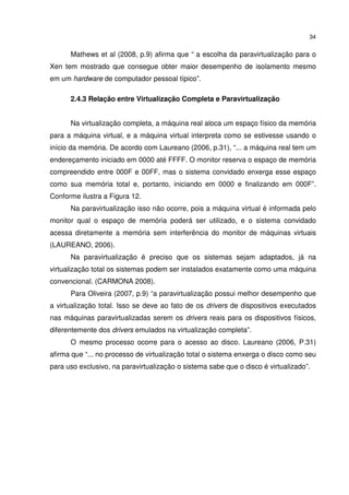 34


      Mathews et al (2008, p.9) afirma que “ a escolha da paravirtualização para o
Xen tem mostrado que consegue obter maior desempenho de isolamento mesmo
em um hardware de computador pessoal típico”.

      2.4.3 Relação entre Virtualização Completa e Paravirtualização


      Na virtualização completa, a máquina real aloca um espaço físico da memória
para a máquina virtual, e a máquina virtual interpreta como se estivesse usando o
início da memória. De acordo com Laureano (2006, p.31), “... a máquina real tem um
endereçamento iniciado em 0000 até FFFF. O monitor reserva o espaço de memória
compreendido entre 000F e 00FF, mas o sistema convidado enxerga esse espaço
como sua memória total e, portanto, iniciando em 0000 e finalizando em 000F”.
Conforme ilustra a Figura 12.
      Na paravirtualização isso não ocorre, pois a máquina virtual é informada pelo
monitor qual o espaço de memória poderá ser utilizado, e o sistema convidado
acessa diretamente a memória sem interferência do monitor de máquinas virtuais
(LAUREANO, 2006).
      Na paravirtualização é preciso que os sistemas sejam adaptados, já na
virtualização total os sistemas podem ser instalados exatamente como uma máquina
convencional. (CARMONA 2008).
      Para Oliveira (2007, p.9) “a paravirtualização possui melhor desempenho que
a virtualização total. Isso se deve ao fato de os drivers de dispositivos executados
nas máquinas paravirtualizadas serem os drivers reais para os dispositivos físicos,
diferentemente dos drivers emulados na virtualização completa”.
      O mesmo processo ocorre para o acesso ao disco. Laureano (2006, P.31)
afirma que “... no processo de virtualização total o sistema enxerga o disco como seu
para uso exclusivo, na paravirtualização o sistema sabe que o disco é virtualizado”.
 