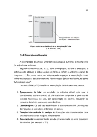 35




                   Figura - Alocação de Memória na Virtualização Total
                                      (LAUREANO, 2006)



      2.4.4 Recompilação Dinâmica


      A recompilação dinâmica é uma técnica usada para aumentar o desempenho
de aplicativos e sistemas.
      Segundo Laureano (2006, p.32), “com a compilação, durante a execução, o
sistema pode adequar o código gerado de forma a refletir o ambiente original do
programa. [...] Em outros casos, um sistema pode empregar a recompilação como
forma de adaptação, para executar uma representação portátil do sistema, tal como
bytecodes de Java”.
      Laureano (2006, p.32) classifica a recompilação dinâmica em sete passos.


   1. Agrupamento de bits: Um emulador ou máquina virtual pode usar o
      conhecimento sobre o formato de um executável compilado, e pelo uso de
      técnicas heurísticas, ou seja, por aproximação do objetivo, recuperar os
      conjuntos de bits do executável e reordená-los.
   2. Desmontagem: Os bits são desmontados e transformados em um conjunto
      de instruções e operadores ordenados em partes.
   3. Geração intermediária do código: As instruções são transformadas para
      uma representação de máquina independente.
   4. Decompilação: A representação gerada é transformada em uma linguagem
      de alto nível (por exemplo o “C”)
 