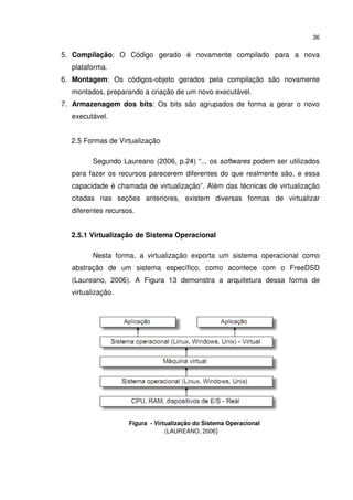 36


5. Compilação: O Código gerado é novamente compilado para a nova
  plataforma.
6. Montagem: Os códigos-objeto gerados pela compilação são novamente
  montados, preparando a criação de um novo executável.
7. Armazenagem dos bits: Os bits são agrupados de forma a gerar o novo
  executável.


  2.5 Formas de Virtualização

         Segundo Laureano (2006, p.24) “... os softwares podem ser utilizados
  para fazer os recursos parecerem diferentes do que realmente são, e essa
  capacidade é chamada de virtualização”. Além das técnicas de virtualização
  citadas nas seções anteriores, existem diversas formas de virtualizar
  diferentes recursos.


  2.5.1 Virtualização de Sistema Operacional

         Nesta forma, a virtualização exporta um sistema operacional como
  abstração de um sistema específico, como acontece com o FreeDSD
  (Laureano, 2006). A Figura 13 demonstra a arquitetura dessa forma de
  virtualização.




                    Figura - Virtualização do Sistema Operacional
                                 (LAUREANO, 2006)
 