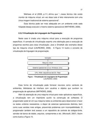 37


             Mathews et al (2008, p.11) afirma que “...nessa técnica não existe
      monitor de máquina virtual, em vez disso tudo é feito inteiramente com uma
      única imagem tradicional de sistema operacional”.
             Essa técnica pode ser mais adequada em um ambiente onde cada
      hóspede deseja executar o mesmo sistema operacional (MATHEWS, 2008).


      2.5.2 Virtualização de Linguagem de Programação

      Neste caso é criada uma máquina virtual para a execução de programas
específicos. A camada de virtualização exporta uma abstração para a execução de
programas escritos para essa virtualização. Java e Smalltalk são exemplos desse
tipo de máquina virtual (LAUREANO, 2006).         A Figura 14 ilustra o conceito de
virtualização de linguagem de programação.




                  Figura - Virtualização de Linguagens de Programação
                                        (LAUREANO, 2006)



      Essa forma de virtualização pode fornecer recursos como variáveis de
ambientes, bibliotecas de interface com usuários e objetos que auxiliam na
programação de aplicativos (MATHEWS, 2008).
      Além da abstração de uma máquina virtual para rodar aplicativos específicos,
a virtualização tem um importante auxilio na construção de softwares. O
programador pode ter em sua máquina todos os ambientes para desenvolver e fazer
os testes unitários necessários, e dispor de sistemas operacionais distintos, bem
como suas versões mais antigas, prevenindo problemas com incompatibilidade. O
programador também terá acesso a um repositório de controle de códigos-fonte,
servidor de banco de dados, arquivos, componentes e etc. (Microsoft, 2007). Assim
como ilustra a Figura 15.
 