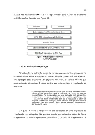 39


VM/370 nos mainframes IBM e é a tecnologia utilizada pela VMware na plataforma
x86”. O modelo é ilustrado pela Figura 16.




                           Figura - Virtualização de Hardware
                                   (LAUREANO, 2006)



      2.5.4 Virtualização de Aplicação


      Virtualização de aplicação surge da necessidade de resolver problemas de
incompatibilidade entre aplicações no mesmo sistema operacional. Por exemplo,
uma aplicação pode exigir uma DLL (Dynamic-link library) de versão diferente que
outra aplicação vai precisar. É nesse cenário que se torna viável a virtualização de
aplicação.

                     [...] A virtualização de aplicativos resolve esse problema [incompatibilidade]
                     criando cópias específicas para a aplicação de todos os recursos
                     compartilhados. As configurações que uma aplicação pode compartilhar
                     com outras em seu sistema -- entradas de registro, DLLs específicas, e mais
                     -- são, em vez disso, empacotadas com ele e executadas no cache da
                     máquina, criando uma aplicação virtual. Quando uma aplicação virtual é
                     implantada, usa sua própria cópia desses recursos compartilhados.
                     (MICROSOFT, 2009).



      A Figura 17 ilustra a independência das aplicações em uma arquitetura de
virtualização de aplicações. No primeiro quadro as aplicações estão de forma
independente do sistema operacional para ilustrar o conceito de independência de
 