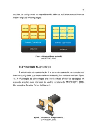 40


arquivos de configuração, no segundo quadro todos os aplicativos compartilham os
mesmo arquivos de configuração.




                         Figura - Virtualização de Aplicação
                                (MICROSOFT, 2009)




      2.5.5 Virtualização da Apresentação

      A virtualização da apresentação é a forma de apresentar ao usuário uma
interface configurada, que é executada em outra máquina, conforme mostra a Figura
18. A virtualização de apresentação cria seções virtuais em que as aplicações em
execução projetam suas interfaces de usuário remotamente (MICROSOFT, 2009).
Um exemplo é Terminal Server da Microsoft.




                       Figura - Virtualização de Apresentação
                                 (MICROSOFT, 2009)
 