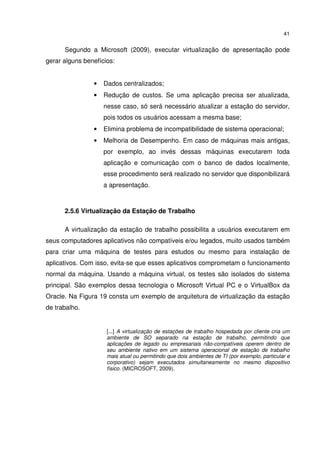 41


      Segundo a Microsoft (2009), executar virtualização de apresentação pode
gerar alguns benefícios:


                •   Dados centralizados;
                •   Redução de custos. Se uma aplicação precisa ser atualizada,
                    nesse caso, só será necessário atualizar a estação do servidor,
                    pois todos os usuários acessam a mesma base;
                •   Elimina problema de incompatibilidade de sistema operacional;
                •   Melhoria de Desempenho. Em caso de máquinas mais antigas,
                    por exemplo, ao invés dessas máquinas executarem toda
                    aplicação e comunicação com o banco de dados localmente,
                    esse procedimento será realizado no servidor que disponibilizará
                    a apresentação.



      2.5.6 Virtualização da Estação de Trabalho

      A virtualização da estação de trabalho possibilita a usuários executarem em
seus computadores aplicativos não compatíveis e/ou legados, muito usados também
para criar uma máquina de testes para estudos ou mesmo para instalação de
aplicativos. Com isso, evita-se que esses aplicativos comprometam o funcionamento
normal da máquina. Usando a máquina virtual, os testes são isolados do sistema
principal. São exemplos dessa tecnologia o Microsoft Virtual PC e o VirtualBox da
Oracle. Na Figura 19 consta um exemplo de arquitetura de virtualização da estação
de trabalho.


                     [...] A virtualização de estações de trabalho hospedada por cliente cria um
                     ambiente de SO separado na estação de trabalho, permitindo que
                     aplicações de legado ou empresariais não-compatíveis operem dentro de
                     seu ambiente nativo em um sistema operacional de estação de trabalho
                     mais atual ou permitindo que dois ambientes de TI (por exemplo, particular e
                     corporativo) sejam executados simultaneamente no mesmo dispositivo
                     físico. (MICROSOFT, 2009).
 