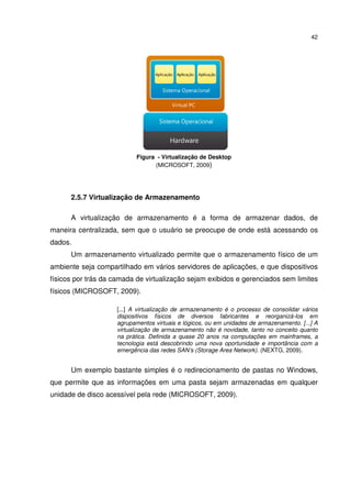 42




                           Figura - Virtualização de Desktop
                                 (MICROSOFT, 2009)




      2.5.7 Virtualização de Armazenamento

      A virtualização de armazenamento é a forma de armazenar dados, de
maneira centralizada, sem que o usuário se preocupe de onde está acessando os
dados.
      Um armazenamento virtualizado permite que o armazenamento físico de um
ambiente seja compartilhado em vários servidores de aplicações, e que dispositivos
físicos por trás da camada de virtualização sejam exibidos e gerenciados sem limites
físicos (MICROSOFT, 2009).

                    [...] A virtualização de armazenamento é o processo de consolidar vários
                    dispositivos físicos de diversos fabricantes e reorganizá-los em
                    agrupamentos virtuais e lógicos, ou em unidades de armazenamento. [...] A
                    virtualização de armazenamento não é novidade, tanto no conceito quanto
                    na prática. Definida a quase 20 anos na computações em mainframes, a
                    tecnologia está descobrindo uma nova oportunidade e importância com a
                    emergência das redes SAN’s (Storage Area Network). (NEXTG, 2009).


      Um exemplo bastante simples é o redirecionamento de pastas no Windows,
que permite que as informações em uma pasta sejam armazenadas em qualquer
unidade de disco acessível pela rede (MICROSOFT, 2009).
 