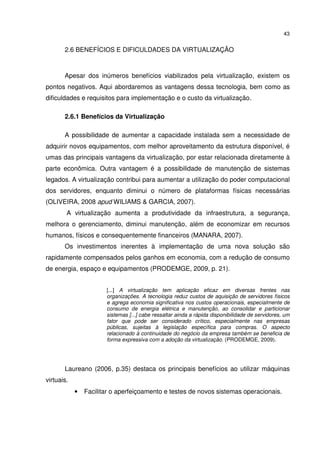43


       2.6 BENEFÍCIOS E DIFICULDADES DA VIRTUALIZAÇÃO



       Apesar dos inúmeros benefícios viabilizados pela virtualização, existem os
pontos negativos. Aqui abordaremos as vantagens dessa tecnologia, bem como as
dificuldades e requisitos para implementação e o custo da virtualização.

       2.6.1 Benefícios da Virtualização

       A possibilidade de aumentar a capacidade instalada sem a necessidade de
adquirir novos equipamentos, com melhor aproveitamento da estrutura disponível, é
umas das principais vantagens da virtualização, por estar relacionada diretamente à
parte econômica. Outra vantagem é a possibilidade de manutenção de sistemas
legados. A virtualização contribui para aumentar a utilização do poder computacional
dos servidores, enquanto diminui o número de plataformas físicas necessárias
(OLIVEIRA, 2008 apud WILIAMS & GARCIA, 2007).
        A virtualização aumenta a produtividade da infraestrutura, a segurança,
melhora o gerenciamento, diminui manutenção, além de economizar em recursos
humanos, físicos e consequentemente financeiros (MANARA, 2007).
       Os investimentos inerentes à implementação de uma nova solução são
rapidamente compensados pelos ganhos em economia, com a redução de consumo
de energia, espaço e equipamentos (PRODEMGE, 2009, p. 21).


                       [...] A virtualização tem aplicação eficaz em diversas frentes nas
                       organizações. A tecnologia reduz custos de aquisição de servidores físicos
                       e agrega economia significativa nos custos operacionais, especialmente de
                       consumo de energia elétrica e manutenção, ao consolidar e particionar
                       sistemas [...] cabe ressaltar ainda a rápida disponibilidade de servidores, um
                       fator que pode ser considerado crítico, especialmente nas empresas
                       públicas, sujeitas à legislação específica para compras. O aspecto
                       relacionado à continuidade do negócio da empresa também se beneficia de
                       forma expressiva com a adoção da virtualização. (PRODEMGE, 2009).




       Laureano (2006, p.35) destaca os principais benefícios ao utilizar máquinas
virtuais.
            •   Facilitar o aperfeiçoamento e testes de novos sistemas operacionais.
 