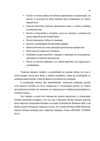 44


            •   Auxiliar no ensino prático de sistemas operacionais e programação, ao
                permitir a execução de vários sistemas para comparação no mesmo
                equipamento.
            •   Executar diferentes sistemas operacionais sobre o mesmo hardware
                simultaneamente.
            •   Simular configurações e situações, como por exemplo, a presença de
                outros dispositivos de Entrada/Saída.
            •   Simular alterações e falhas no hardware.
            •   Garantir a portabilidade de aplicações legadas.
            •   Desenvolvimento de novas aplicações para diversas plataformas.
            •   Diminuição de custos com Hardware.
            •   Facilidade no gerenciamento, migração e replicação de computadores,
                aplicações ou sistemas operacionais.
            •   Prover um serviço dedicado a um cliente específico com segurança e
                confiabilidade.


         Podemos destacar também a possibilidade de estudar efeitos de vírus e
outras pragas virtuais sem afetar o sistema hospedeiro, testes de atualizações ou
softwares experimentais, antes de aplicá-lo ao sistema em produção.
         A virtualização oferece alta disponibilidade, realocando hóspedes quando
uma máquina servidora se torna indisponível. A virtualização permite um melhor
aproveitamento também do hardware, em máquinas com múltiplos processadores ou
múltiplos núcleos.
         Com relação a custos com licenças de sistema operacional, a virtualização
também apresenta vantagens, uma vez que a Microsoft oferece licenças gratuitas
para máquinas virtualizadas Windows na versão Enterprise do Windows 2008, e dá
direito a quatro licenças de máquinas virtuais. Já a versão Windows 2008 Datacenter
oferece licenças ilimitadas para máquinas hóspedes virtuais (MCLEAN; THOMAS,
2010).
 