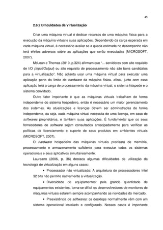 45


         2.6.2 Dificuldades da Virtualização

         Criar uma máquina virtual é dedicar recursos de uma máquina física para a
execução da máquina virtual e suas aplicações. Dependendo da carga esperada em
cada máquina virtual, é necessário avaliar se a queda estimada no desempenho não
terá efeitos adversos sobre as aplicações que serão executadas (MICROSOFT,
2007).
         McLean e Thomas (2010, p.324) afirmam que “... servidores com alto requisito
de I/O (Input/Output) ou alto requisito de processamento não são bons candidatos
para a virtualização”. Não adianta usar uma máquina virtual para executar uma
aplicação perto do limite de hardware da máquina física, afinal, junto com essa
aplicação terá a carga de processamento da máquina virtual, o sistema hóspede e o
sistema convidado.
         Outro fator importante é que as máquinas virtuais trabalham de forma
independente do sistema hospedeiro, então é necessário um maior gerenciamento
dos sistemas. As atualizações e licenças devem ser administradas de forma
independente, ou seja, cada máquina virtual necessita de uma licença, em caso de
softwares proprietários, e também suas aplicações. É fundamental que os seus
fornecedores de software sejam consultados antecipadamente para verificar as
políticas de licenciamento e suporte de seus produtos em ambientes virtuais
(MICROSOFT, 2007).
         O hardware hospedeiro das máquinas virtuais precisará de memória,
processamento e armazenamento suficiente para executar todos os sistemas
operacionais e seus aplicativos simultaneamente.
         Laureano (2006, p. 36) destaca algumas dificuldades de utilização da
tecnologia de virtualização em alguns casos:
               • Processador não virtualizado: A arquitetura de processadores Intel
         32 bits não permite nativamente a virtualização.
               • Diversidade    de   equipamentos:     pela   grande   quantidade   de
         equipamentos existentes, torna-se difícil os desenvolvedores de monitores de
         máquinas virtuais estarem sempre acompanhando as novidades do mercado.
               • Preexistência de softwares: os desktops normalmente vêm com um
         sistema operacional instalado e configurado. Nesses casos é importante
 