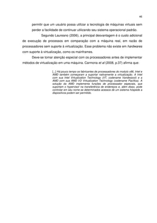 46


      permitir que um usuário possa utilizar a tecnologia de máquinas virtuais sem
      perder a facilidade de continuar utilizando seu sistema operacional padrão.
            Segundo Laureano (2006), a principal desvantagem é o custo adicional
de execução de processos em comparação com a máquina real, em razão de
processadores sem suporte à virtualização. Esse problema não existe em hardwares
com suporte à virtualização, como os mainframes.
      Deve-se tomar atenção especial com os processadores antes de implementar
métodos de virtualização em uma máquina. Carmona et al (2008, p.37) afirma que:

                    [...] Há pouco tempo os fabricantes de processadores do modulo x86, Intel e
                    AMD também começaram a suportar nativamente a virtualização. A Intel
                    com sua Intel Virtualization Technology (VT, codename Vanderpool) e a
                    AMD com sua AMD I/O Virtualization Technology (codename Pacífica). A
                    solução da AMD implementa funções de processador especiais, que
                    suportam o hypervisor na transferência de endereços e, além disso, pode
                    controlar em seu nome se determinados acessos de um sistema hóspede a
                    dispositivos podem ser permitido.
 