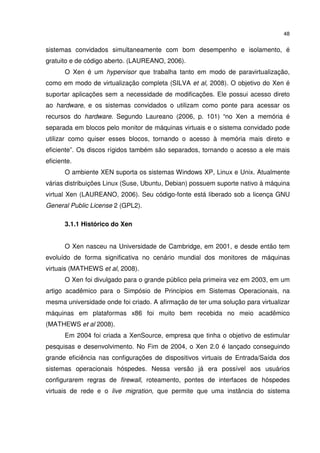 48


sistemas convidados simultaneamente com bom desempenho e isolamento, é
gratuito e de código aberto. (LAUREANO, 2006).
       O Xen é um hypervisor que trabalha tanto em modo de paravirtualização,
como em modo de virtualização completa (SILVA et al, 2008). O objetivo do Xen é
suportar aplicações sem a necessidade de modificações. Ele possui acesso direto
ao hardware, e os sistemas convidados o utilizam como ponte para acessar os
recursos do hardware. Segundo Laureano (2006, p. 101) “no Xen a memória é
separada em blocos pelo monitor de máquinas virtuais e o sistema convidado pode
utilizar como quiser esses blocos, tornando o acesso à memória mais direto e
eficiente”. Os discos rígidos também são separados, tornando o acesso a ele mais
eficiente.
       O ambiente XEN suporta os sistemas Windows XP, Linux e Unix. Atualmente
várias distribuições Linux (Suse, Ubuntu, Debian) possuem suporte nativo à máquina
virtual Xen (LAUREANO, 2006). Seu código-fonte está liberado sob a licença GNU
General Public License 2 (GPL2).

       3.1.1 Histórico do Xen


       O Xen nasceu na Universidade de Cambridge, em 2001, e desde então tem
evoluído de forma significativa no cenário mundial dos monitores de máquinas
virtuais (MATHEWS et al, 2008).
       O Xen foi divulgado para o grande público pela primeira vez em 2003, em um
artigo acadêmico para o Simpósio de Princípios em Sistemas Operacionais, na
mesma universidade onde foi criado. A afirmação de ter uma solução para virtualizar
máquinas em plataformas x86 foi muito bem recebida no meio acadêmico
(MATHEWS et al 2008).
       Em 2004 foi criada a XenSource, empresa que tinha o objetivo de estimular
pesquisas e desenvolvimento. No Fim de 2004, o Xen 2.0 é lançado conseguindo
grande eficiência nas configurações de dispositivos virtuais de Entrada/Saída dos
sistemas operacionais hóspedes. Nessa versão já era possível aos usuários
configurarem regras de firewall, roteamento, pontes de interfaces de hóspedes
virtuais de rede e o live migration, que permite que uma instância do sistema
 