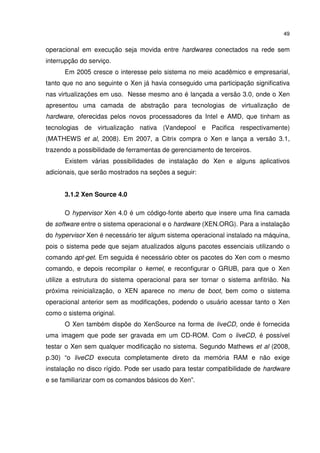 49


operacional em execução seja movida entre hardwares conectados na rede sem
interrupção do serviço.
      Em 2005 cresce o interesse pelo sistema no meio acadêmico e empresarial,
tanto que no ano seguinte o Xen já havia conseguido uma participação significativa
nas virtualizações em uso. Nesse mesmo ano é lançada a versão 3.0, onde o Xen
apresentou uma camada de abstração para tecnologias de virtualização de
hardware, oferecidas pelos novos processadores da Intel e AMD, que tinham as
tecnologias de virtualização nativa (Vandepool e Pacifica respectivamente)
(MATHEWS et al, 2008). Em 2007, a Citrix compra o Xen e lança a versão 3.1,
trazendo a possibilidade de ferramentas de gerenciamento de terceiros.
      Existem várias possibilidades de instalação do Xen e alguns aplicativos
adicionais, que serão mostrados na seções a seguir:


      3.1.2 Xen Source 4.0

      O hypervisor Xen 4.0 é um código-fonte aberto que insere uma fina camada
de software entre o sistema operacional e o hardware (XEN.ORG). Para a instalação
do hypervisor Xen é necessário ter algum sistema operacional instalado na máquina,
pois o sistema pede que sejam atualizados alguns pacotes essenciais utilizando o
comando apt-get. Em seguida é necessário obter os pacotes do Xen com o mesmo
comando, e depois recompilar o kernel, e reconfigurar o GRUB, para que o Xen
utilize a estrutura do sistema operacional para ser tornar o sistema anfitrião. Na
próxima reinicialização, o XEN aparece no menu de boot, bem como o sistema
operacional anterior sem as modificações, podendo o usuário acessar tanto o Xen
como o sistema original.
      O Xen também dispõe do XenSource na forma de liveCD, onde é fornecida
uma imagem que pode ser gravada em um CD-ROM. Com o liveCD, é possível
testar o Xen sem qualquer modificação no sistema. Segundo Mathews et al (2008,
p.30) “o liveCD executa completamente direto da memória RAM e não exige
instalação no disco rígido. Pode ser usado para testar compatibilidade de hardware
e se familiarizar com os comandos básicos do Xen”.
 
