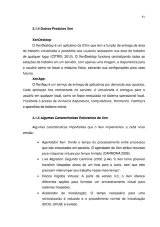 51



       3.1.4 Outros Produtos Xen


       XenDesktop:
       O XenDesktop é um aplicativo da Citrix que tem a função de entrega de área
de trabalho virtualizada e possibilita aos usuários acessarem sua área de trabalho
de qualquer lugar (CITRIX, 2010). O XenDesktop funciona centralizando todas as
estações de trabalho em um servidor, com apenas uma imagem, e disponibiliza para
o usuário como se fosse a máquina física, salvando sua configurações para usos
futuros.
       XenApp:
       O XenApp é um serviço de entrega de aplicativos por demanda aos usuários.
Cada aplicação fica centralizada no servidor, é virtualizada e entregue para o
usuário em qualquer local, como se fosse executada no sistema operacional local.
Possibilita o acesso de inúmeros dispositivos, computadores, thinclient’s, Palmtop’s
e aparelhos de telefone móvel.


       3.1.5 Algumas Características Relevantes do Xen

       Algumas características importantes que o Xen implementou a cada nova
versão:

           •   Agendador Xen: Divide o tempo do processamento entre processos
               que são executados em paralelo. O agendador do Xen atribui recursos
               para máquinas virtuais por tempo limitado (CARMONA 2008).
           •   Live Migration: Segundo Carmona (2008, p.44) “o Xen torna possível
               transferir hóspedes ativos de um host para o outro, sem que eles
               precisem interromper seu trabalho nesse meio tempo”.
           •   Discos Rígidos Virtuais: A partir da versão 3.0, o Xen oferece
               diferentes opções para fornecer um armazenamento virtual para
               sistemas hóspedes.
           •   Acelerador   de   Inicialização:   O   tempo   necessário   para   uma
               reinicializarão é reduzido e o procedimento normal de inicialização
               (BIOS, GRUB) é evitado.
 
