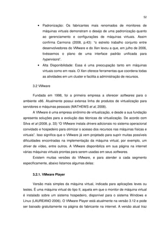 52


          •   Padronização: Os fabricantes mais renomados de monitores de
              máquinas virtuais demonstram o desejo de uma padronização quanto
              ao gerenciamento e configurações de máquinas virtuais. Assim
              confirma Carmona (2008, p.43): “o estreito trabalho conjunto entre
              desenvolvedores do VMware e do Xen levou a que, em julho de 2006,
              tivéssemos o plano de uma interface padrão unificada para
              hypervisors”.
          •   Alta Disponibilidade: Essa é uma preocupação tanto em máquinas
              virtuais como em reais. O Xen oferece ferramentas que coordena todas
              as atividades em um cluster e facilita a administração de recursos.

      3.2 VMware

      Fundada em 1998, foi a primeira empresa a oferecer softwares para o
ambiente x86. Atualmente possui extensa linha de produtos de virtualização para
servidores e máquinas pessoais (MATHEWS et al, 2008).
      A VMware é uma empresa sinônimo de virtualização, e desde a sua fundação
apresenta soluções para a evolução das técnicas de virtualização. De acordo com
Silva et al (2008, p. 33) “O VMware instala drivers adicionais no sistema operacional
convidado e hospedeiro para otimizar o acesso dos recursos nas máquinas físicas e
virtuais”. Isso significa que o VMware já vem projetado para suprir muitas possíveis
dificuldades encontradas na implementação da máquina virtual, por exemplo, um
driver de vídeo, entre outros. A VMware disponibiliza em sua página na internet
várias máquinas virtuais prontas para serem usadas em seus softwares.
      Existem muitas versões do VMware, e para atender a cada segmento
especificamente, abaixo listamos algumas delas:


      3.2.1. VMware Player

      Versão mais simples da máquina virtual, indicada para aplicações leves ou
testes. É uma máquina virtual do tipo II, aquela em que o monitor de máquina virtual
é instalado sobre um sistema hospedeiro, disponível para o sistema Windows e
Linux (LAUREANO 2006). O VMware Player está atualmente na versão 3.12 e pode
ser baixado gratuitamente na página do fabricante na internet. A versão atual traz
 