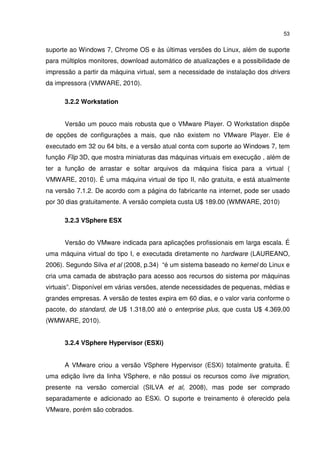 53


suporte ao Windows 7, Chrome OS e às últimas versões do Linux, além de suporte
para múltiplos monitores, download automático de atualizações e a possibilidade de
impressão a partir da máquina virtual, sem a necessidade de instalação dos drivers
da impressora (VMWARE, 2010).

      3.2.2 Workstation


      Versão um pouco mais robusta que o VMware Player. O Workstation dispõe
de opções de configurações a mais, que não existem no VMware Player. Ele é
executado em 32 ou 64 bits, e a versão atual conta com suporte ao Windows 7, tem
função Flip 3D, que mostra miniaturas das máquinas virtuais em execução , além de
ter a função de arrastar e soltar arquivos da máquina física para a virtual (
VMWARE, 2010). É uma máquina virtual de tipo II, não gratuita, e está atualmente
na versão 7.1.2. De acordo com a página do fabricante na internet, pode ser usado
por 30 dias gratuitamente. A versão completa custa U$ 189.00 (WMWARE, 2010)

      3.2.3 VSphere ESX


      Versão do VMware indicada para aplicações profissionais em larga escala. É
uma máquina virtual do tipo I, e executada diretamente no hardware (LAUREANO,
2006). Segundo Silva et al (2008, p.34) “é um sistema baseado no kernel do Linux e
cria uma camada de abstração para acesso aos recursos do sistema por máquinas
virtuais”. Disponível em várias versões, atende necessidades de pequenas, médias e
grandes empresas. A versão de testes expira em 60 dias, e o valor varia conforme o
pacote, do standard, de U$ 1.318,00 até o enterprise plus, que custa U$ 4.369,00
(WMWARE, 2010).


      3.2.4 VSphere Hypervisor (ESXi)


      A VMware criou a versão VSphere Hypervisor (ESXi) totalmente gratuita. É
uma edição livre da linha VSphere, e não possui os recursos como live migration,
presente na versão comercial (SILVA et al, 2008), mas pode ser comprado
separadamente e adicionado ao ESXi. O suporte e treinamento é oferecido pela
VMware, porém são cobrados.
 