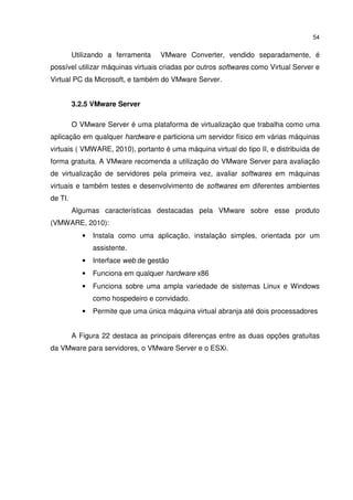 54


         Utilizando a ferramenta    VMware Converter, vendido separadamente, é
possível utilizar máquinas virtuais criadas por outros softwares como Virtual Server e
Virtual PC da Microsoft, e também do VMware Server.


         3.2.5 VMware Server

         O VMware Server é uma plataforma de virtualização que trabalha como uma
aplicação em qualquer hardware e particiona um servidor físico em várias máquinas
virtuais ( VMWARE, 2010), portanto é uma máquina virtual do tipo II, e distribuída de
forma gratuita. A VMware recomenda a utilização do VMware Server para avaliação
de virtualização de servidores pela primeira vez, avaliar softwares em máquinas
virtuais e também testes e desenvolvimento de softwares em diferentes ambientes
de TI.
         Algumas características destacadas pela VMware sobre esse produto
(VMWARE, 2010):
            •   Instala como uma aplicação, instalação simples, orientada por um
                assistente.
            •   Interface web de gestão
            •   Funciona em qualquer hardware x86
            •   Funciona sobre uma ampla variedade de sistemas Linux e Windows
                como hospedeiro e convidado.
            •   Permite que uma única máquina virtual abranja até dois processadores


         A Figura 22 destaca as principais diferenças entre as duas opções gratuitas
da VMware para servidores, o VMware Server e o ESXi.
 