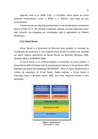 56


      Segundo Silva et al (2008, p.35), “o VirtualBox utiliza partes de outros
sistemas virtualizadores, como o QEMU e o BOCHS, para base de seu
funcionamento”.
      O sistema pode ser adquirido gratuitamente no site do fabricante e atualmente
está na versão 3.2.10. De interface simplificada, oferece uma boa opção para quem
está iniciando nos processos de virtualização, pois é equivalente ao VMware
Workstation.

      3.3.2 Virtual Server


      Virtual Server é a ferramenta da Microsoft para competir no mercado de
virtualização de servidores. É uma máquina virtual do tipo II e precisa ser instalada
em algum sistema operacional da família Server, da Microsoft (Windows 2000,
Windows 2003) (LAUREANO, 2006).
      O Virtual Server é um software gratuito e encontrado em duas versões: o
Virtual Server 2005 Enterprise (até 32 processadores físicos) e o Virtual Server 2005
Standard (até quatro processadores) (MICROSOFT, 2010). A Figura 23 demonstra o
modelo de arquitetura do Virtual Server. Neste exemplo, o Virtual Server é
executado sobre o Windows Server 2003, com duas máquinas virtuais e suas
aplicações.




                                Figura - Virtual Server
                                 (MICROSOFT, 2009)
 